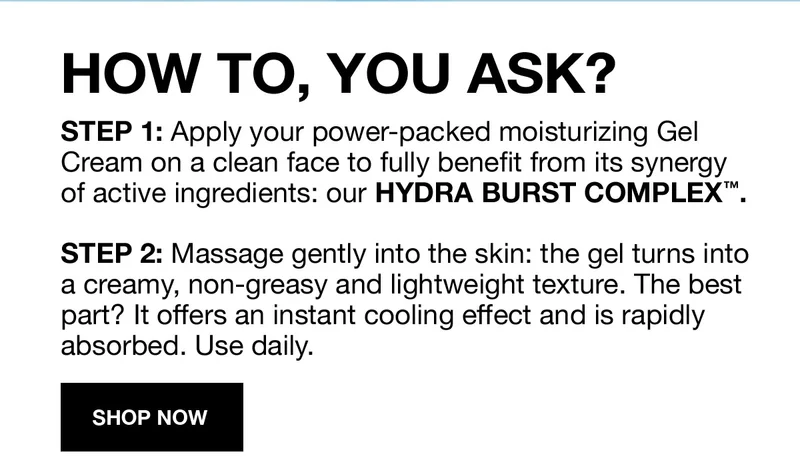 HOW TO, YOU ASK? | STEP 1: Apply your power-packed moisturizing Gel Cream on a clean face to fully benefit from its synergy of active ingredients: our HYDRA BURST COMPLEX™. | STEP 2: Massage gently into the skin: the gel turns into a creamy, non-greasy and lightweight texture. The best part? It offers an instant cooling effect and is rapidly absorbed. Use daily. | SHOP NOW