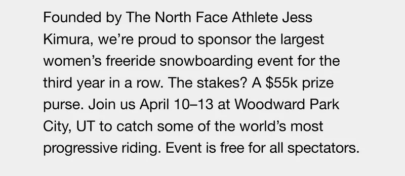 Founded by The North Face Athlete Jess Kimura, we're proud to sponsor the largest women's freeride snowboarding event for the third year in a yamage biost parento eat, 55k prize purse. Join us April 10-13 at Woodward Park City, UT to catch some of the world's most progressive riding. Event is free for all spectators.