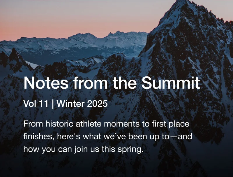 Notes from the Summit Vol 11 Winter 2025. From historic athlete moments to first place finishes, here's what we've been up to -and how you can join us on the trails this spring.