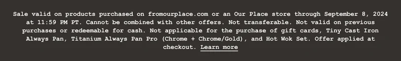Sale valid on products purchased on fromourplace.com or an Our Place store between August 26, 2024 at 4:00 PM PT through September 8, 2024 at 11:59 PM PT. Cannot be combined with other offers. Not transferable. Not valid on previous purchases or redeemable for cash. Not applicable for the purchase of gift cards, Tiny Cast Iron Always Pan, Titanium Always Pan Pro (Chrome + Chrome/Gold), and Hot Wok Set. Not valid outside the US. Return of discounted merchandise will be for the price actually paid. Sale may be terminated or restricted at any time and may be subject to additional exclusions or restrictions. Void where prohibited. Offer applied at checkout.