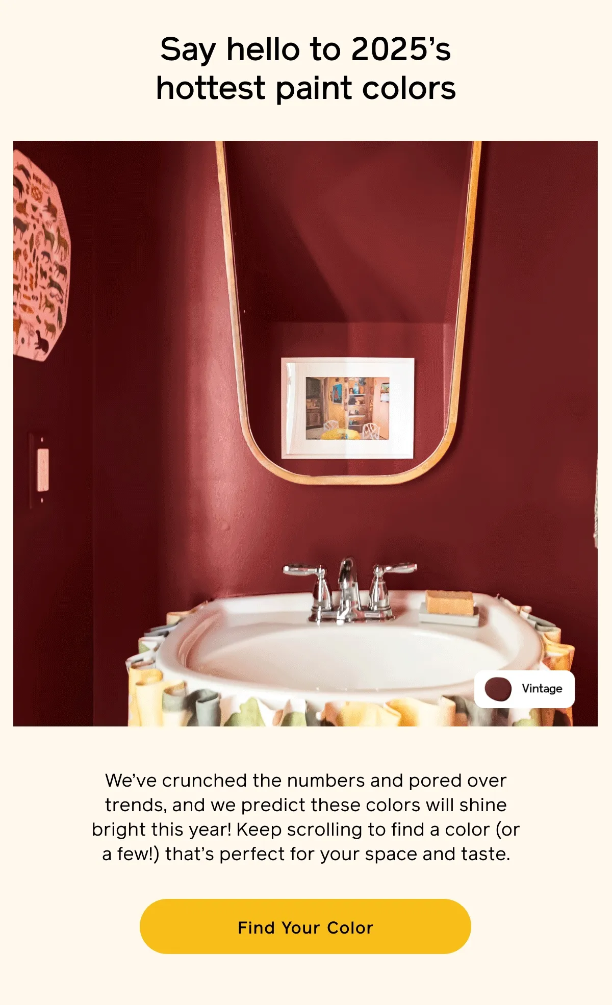 Say hello to 2025's hottest paint colors. We've crunched the numbers and pored over trends, and we predict these colors will shine bright this year! Keep scrolling to find a color (or a few!) that's perfect for your space and taste. Find Your Color
