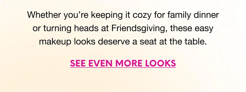 Whether you’re keeping it cozy for family dinner or turning heads at Friendsgiving, these easy makeup looks deserve a seat at the table. SEE EVEN MORE LOOKS