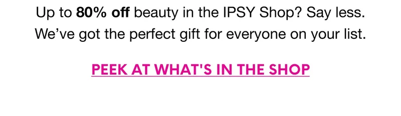 Up to 80% off beauty in the IPSY Shop? Say less. We’ve got the perfect gift for everyone on your list. PEEK AT WHAT'S IN THE SHOP