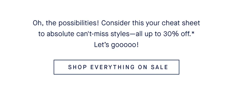 Oh, the possibilities! Consider this your cheat sheet to absolute can't-miss styles—all up to 30% off.* Let’s gooooo! SHOP EVERYTHING ON SALE