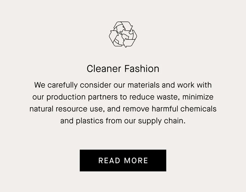 We carefully consider our materials and work with our production partners to reduce waste, minimize natural resource use, and remove harmful chemicals and plastics from our supply chain.