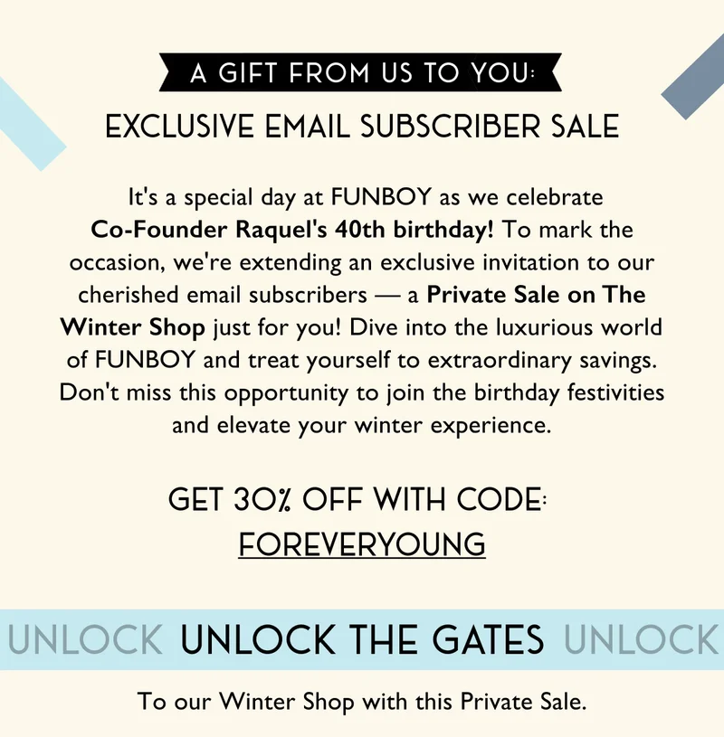A Gift From Us to You: Exclusive Email Subscriber Sale |  It's a special day at FUNBOY as we celebrate Co-Founder Raquel's 40th birthday! To mark the occasion, we're extending an exclusive invitation to our cherished email subscribers — a Private Sale on The Winter Shop just for you! Dive into the luxurious world of FUNBOY and treat yourself to extraordinary savings. Don't miss this opportunity to join the birthday festivities and elevate your winter experience. | get 3o% off with code:  foreveryoung | Unlock the gates to our winter shop with this private sale.