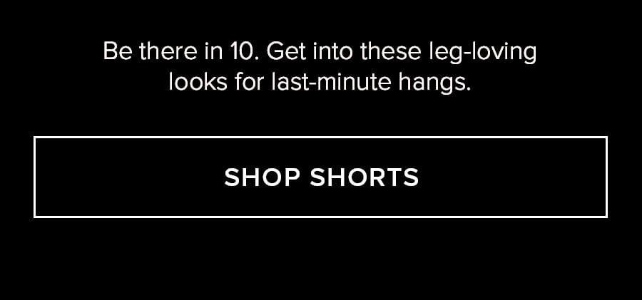 BE THERE IN 10. GET INTO THESE LEG LOVING LOOKS OFR LAST-MINUTE HANGS