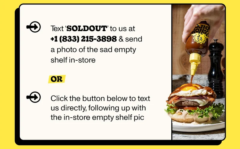 Text ‘SOLDOUT’ to us at +1 (833) 215-3898 &+ send a photo of the sad empty shelf in-store  OR  Click the button below to text us directly, following up with the in-store empty shelf pic