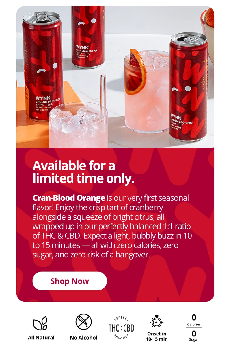 Available for a limited time only. Cran blood orange is our very first seasonal flavor! Enjoy the crisp tart of cranberry alongside a squeeze of bright citrus, all wrapped up in our perfectly balanced 1:1 ratio of THC & CBD. Expect a light, bubbly buzz in 10 to 15 minutes - all with zero calories, zero sugar, and zero risk of a hangover. Shop now.