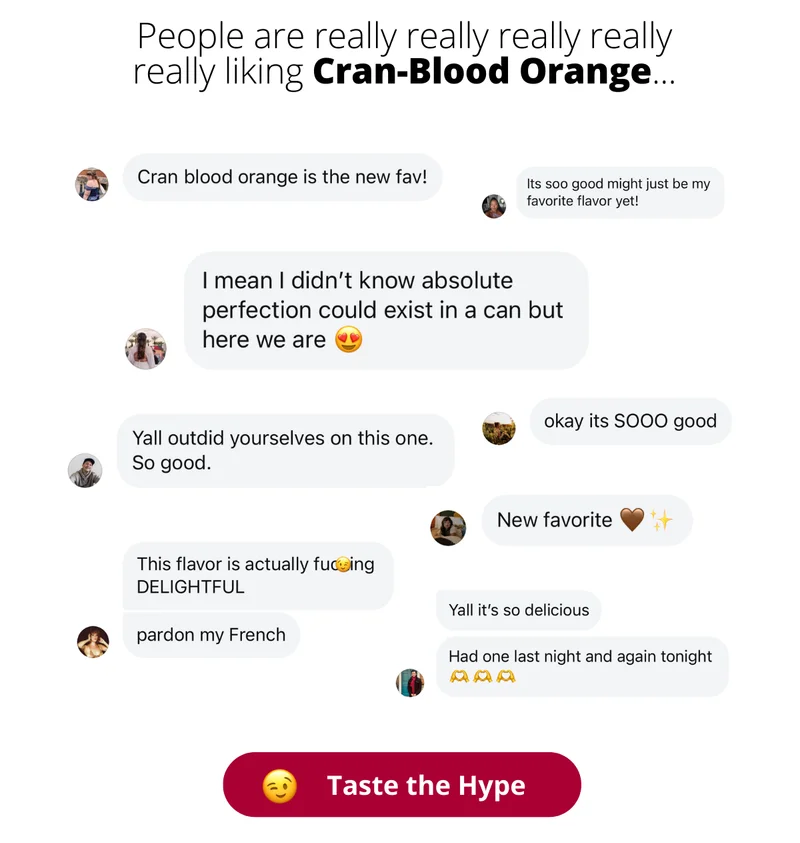 People are really really really really liking Cran-Blood Orange. Reviews say: Cran blood orange is the new fav! It's soooo good might just be my favorite flavor yet! I mean I didn't know absolute perfection could exist in a can but here we are! Yall outdid yourselves with this one. So good