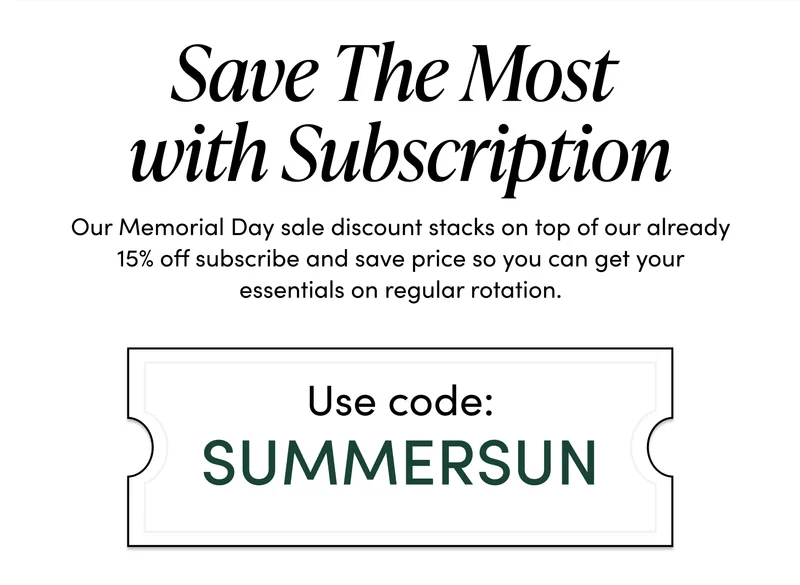 Save The Most With Subscription    Our Memorial Day sale discount stacks on top of our already 15% off subscribe and save price so you can get your essentials on regular rotation. Use code: SUMMERSUN