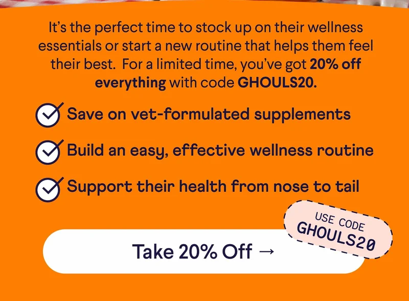Text: It’s the perfect time to stock up on their wellness essentials or start a new routine that helps them feel their best.  For a limited time, you’ve got 20% off everything with code GHOULS20. Save on vet-formulated supplements Build an easy, effective wellness routine Support their health from nose to tail. CTA: Take 20% Off –> Use code GHOULS20