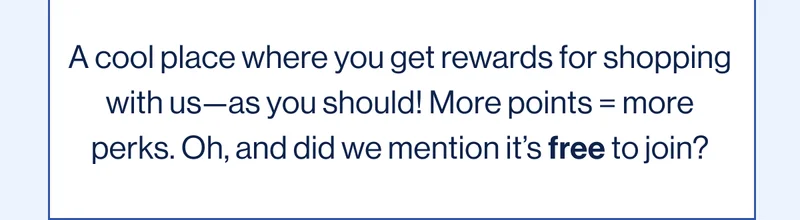 A cool place where you get rewards for shopping with us—as you should! More points = more perks. Oh, and did we mention it’s free to join?