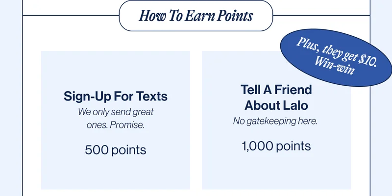 How To Earn Points: Sign-Up For Texts We only send great ones. Promise. 500 points, Tell A Friend About Lalo No gatekeeping here.  1,000 points, Write A Product Review Okay, admit it. You’re obsessed.  250 points, Make A Purchase This one’s easy. 5% back in points