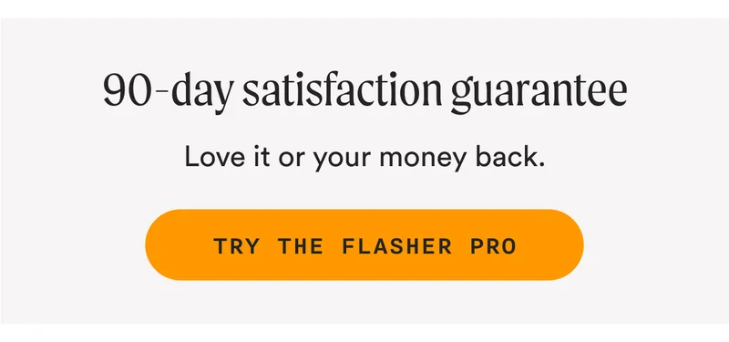 90-day satisfaction guarantee - Love it or your money back. - TRY THE FLASHER PRO