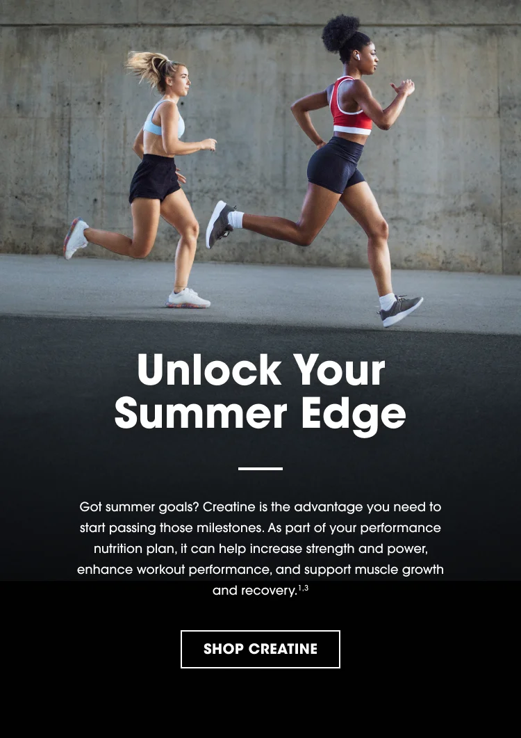 Unlock Your Summer Edge Got summer goals? Creatine is the advantage you need to start passing those milestones. As part of your performance nutrition plan, it can help increase strength and power, enhance workout performance, and support muscle growth and recovery.¹˒³ SHOP CREATINE