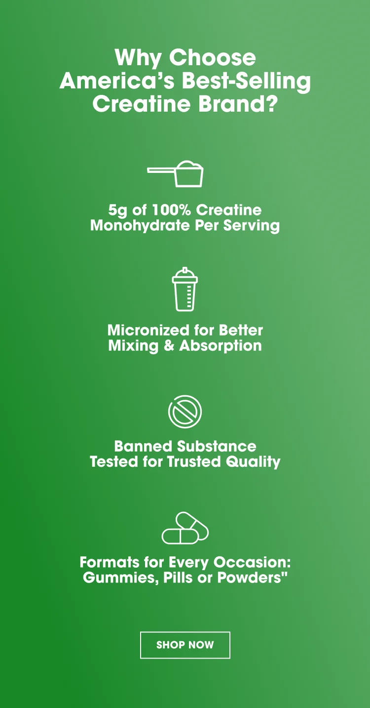 Why Choose America’s Best‑Selling Creatine Brand? 5g of 100% Creatine Monohydrate Per Serving Micronized for Better Mixing & Absorption Banned Substance Tested for Trusted Quality Formats for Every Occasion: Gummies, Pills or Powders SHOP NOW