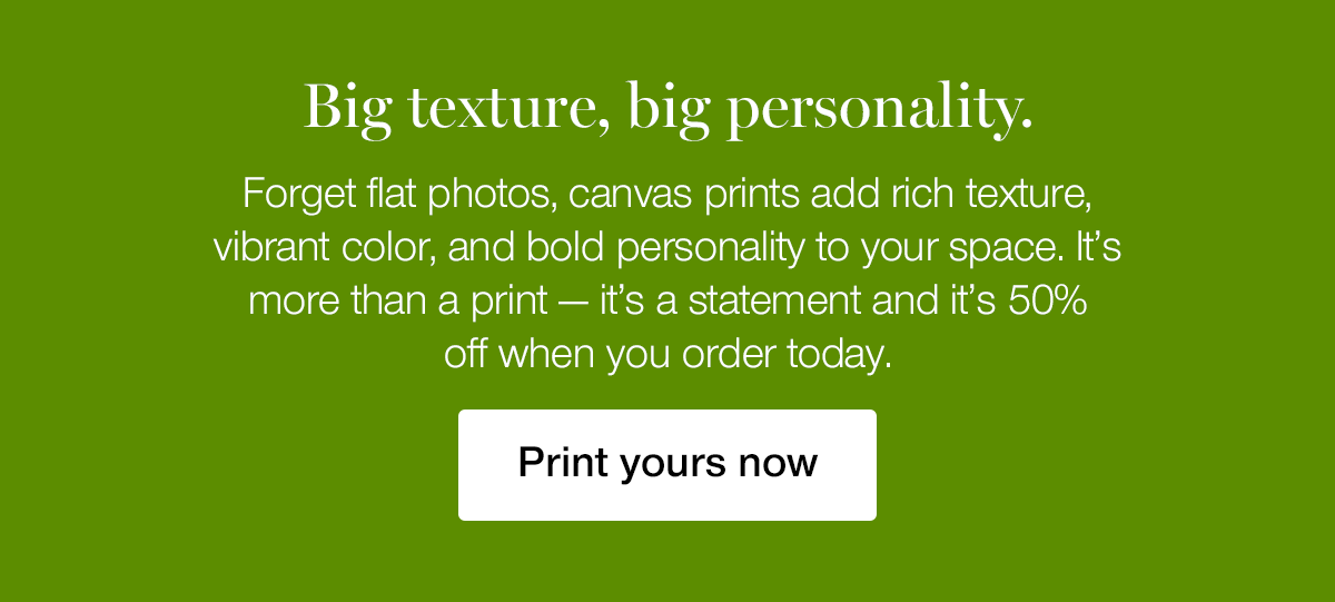 Bix texture, big personality. Forget flat photos, canvas prints add rich texture, vibrant color, and bold personality to your space. It's more than a print — it's a statement and it's 50% off when you order today.