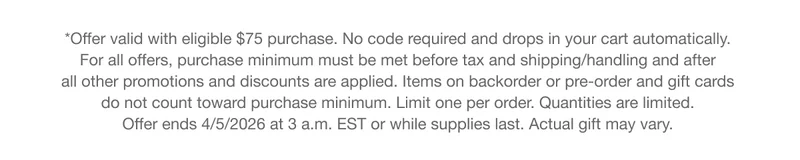 *Offer valid with eligible $75 purchase. No code required and drops in your cart automatically. For all offers, purchase minimum must be met before tax and shipping/handling and after all other promotions and discounts are applied. Items on backorder or pre-order and gift cards do not count toward purchase minimum. Limit one per order. Quantities are limited. Offer ends 4/5/2026 at 3 a.m. EST or while supplies last. Actual gift may vary.
