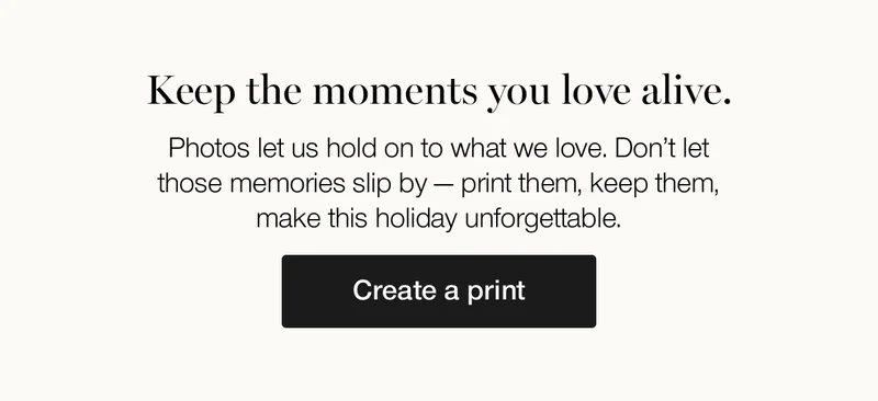 Keep the moments you love alive. Photos let us hold on to what we love. Don't let those memories slip by — print them, keep them, make this holiday unforgettable.