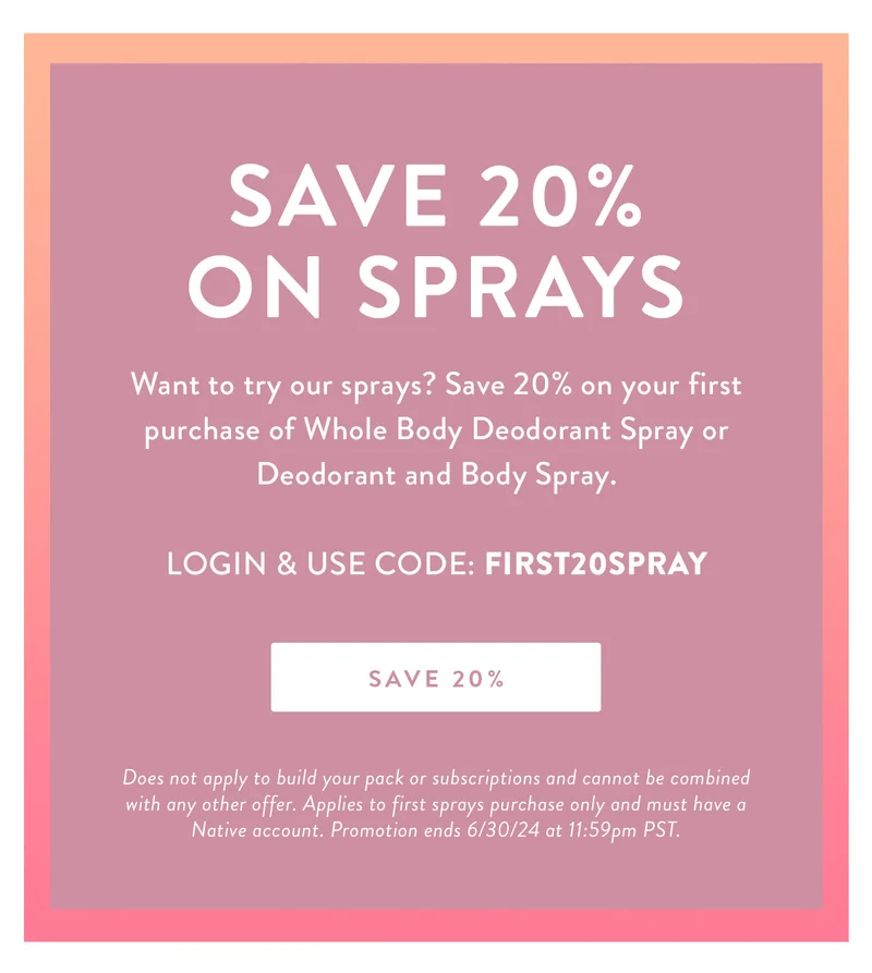 Save 20% on Sprays | Want to try our sprays? Save 20% on your first purchase of Whole Body Deodorant Spray or Deodorant and Body Spray. | LOGIN & USE CODE: FIRST20SPRAY | SAVE 20% | Does not apply to build your pack or subscriptions and cannot be combined with any other offer. Applies to first sprays purchase only and must have a Native account. Promotion ends 6/30/24 at 11:59pm PST.