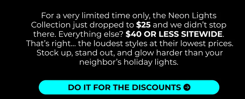 For a very limited time only, the Neon Lights Collection just dropped to $25 and we didn’t stop there. Everything else? $40 OR LESS SITEWIDE.  That’s right... the loudest styles at their lowest prices.  Stock up, stand out, and glow harder than your neighbor’s holiday lights.