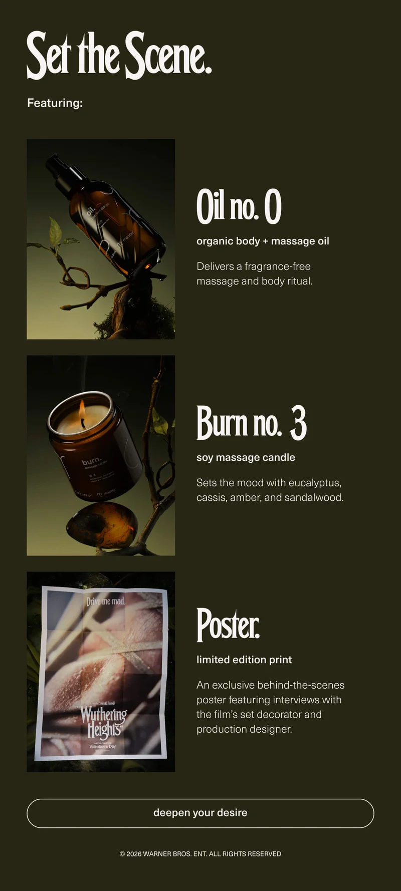 Set the Scene. | Featuring: Oil no. 0 | organic body + massage oil | Delivers a fragrance-free massage and body ritual. | Burn no. 3 | soy massage candle | Sets the mood with eucalyptus, cassis, amber, and sandalwood. | Poster. | limited edition print | An exclusive behind-the-scenes poster featuring interviews with the film’s set decorator and production designer. | [ deepen your desire ] | © 2026 Warner Bros. Ent. All Rights Reserved