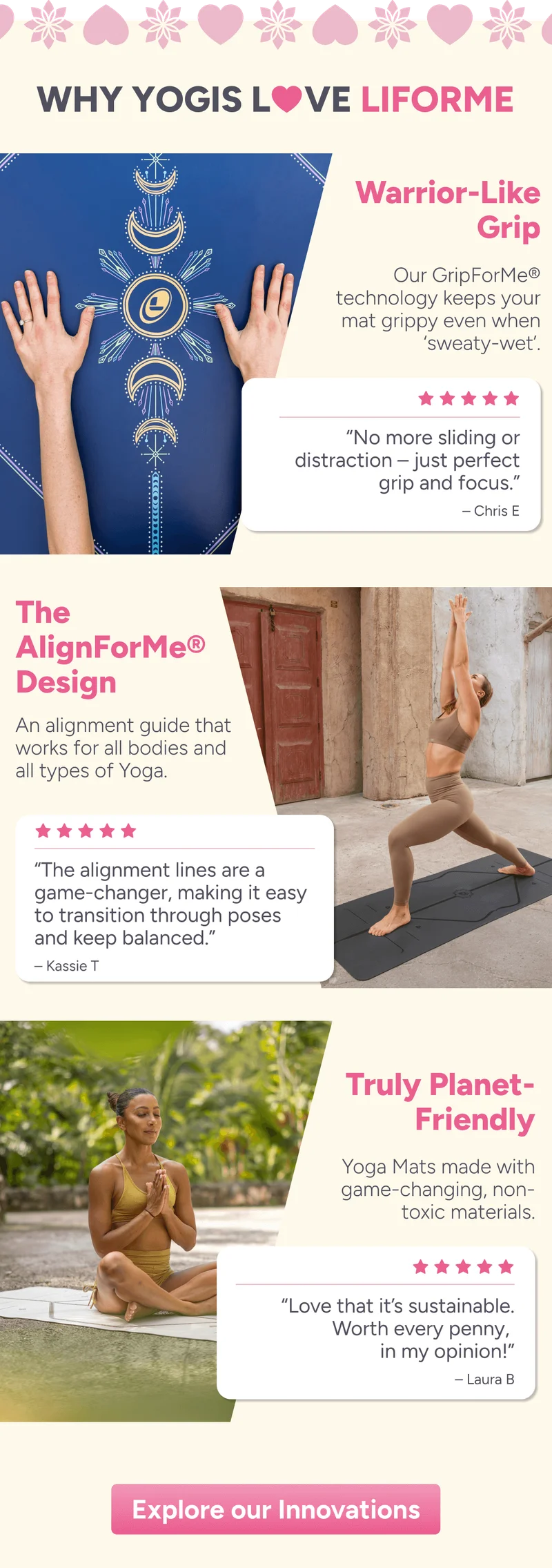 Why Yogis love Liforme – Warrior-Like Grip Our GripForMe® technology keeps your mat grippy even when sweaty-wet. “No more sliding or distraction – just perfect grip and focus.” – Chris E  The AlignForMe® Design An alignment guide that works for all bodies and all types of yoga. “The alignment lines are a game-changer, making it easy to transition through poses and stay balanced.” – Kassie T  Truly Planet-Friendly Yoga mats made with game-changing, non-toxic materials. “Love that it’s sustainable. Worth every penny, in my opinion!” – Laura B