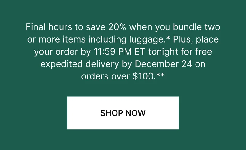 Final hours to save 20% when you bundle two or more items including luggage. Available online and in stores.* Plus, place orders $100+ by 11:59 PM ET tonight and get free guaranteed delivery by December 24.**