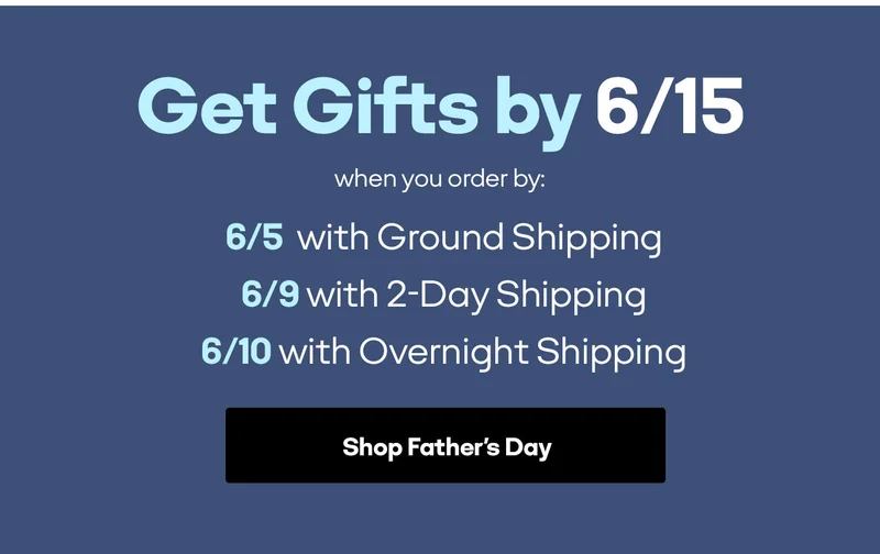 Get Gifts by 6/15 when you order by. 6/5 with Ground Shipping 6/9 with 2-Day Shipping 6/10 with Overnight Shipping. Shop Father's Day