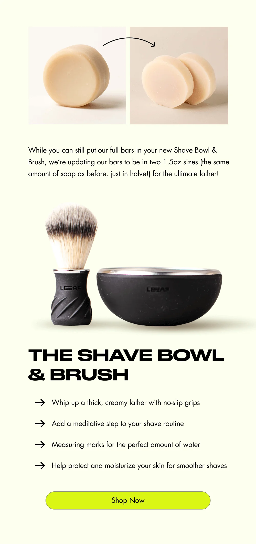 While you can still put our full bars in your new Shave Bowl & Brush, we’re updating our bars to be in two 1.5oz sizes (the same amount of soap as before, just in halve!) for the ultimate lather! The Shave Bowl & Brush Whip up a thick, creamy lather with no-slip grips Add a meditative step to your shave routine Measuring marks for the perfect amount of water Help protect and moisturize your skin for smoother shaves Shop Now