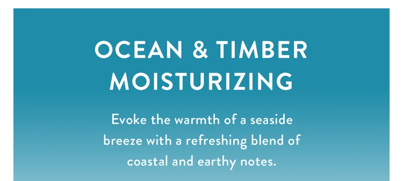 Ocean & Timber Moisturizing | Evoke the warmth of a seaside breeze with a refreshing blend of coastal and earthy notes.