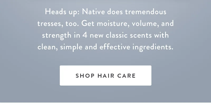 NEW Hair Care Scents | Heads up: Native does tremendous tresses, too. Get moisture, volume, and strength in 4 new classic scents with clean, simple and effective ingredients. | SHOP HAIR CARE