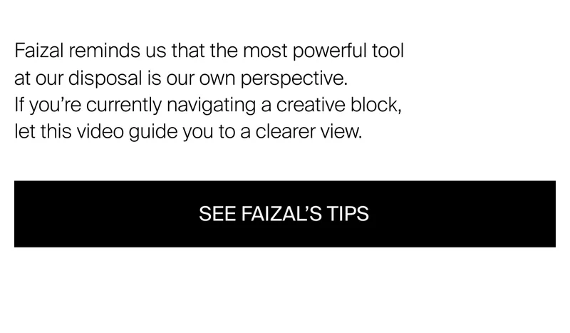 Faizal reminds us that the most powerful tool at our disposal is our  own perspective. If you’re currently navigating a creative block, let this video guide you to a clearer view.