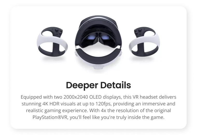 Deeper Details Equipped with two OLED displays, this VR headset delivers stunning 4K HDR visuals at up to 120fps, providing an immersive and realistic gaming experience. With 4x the resolution of the original PlayStation@VR, you'll feel like you're truly inside the game. Deeper Details Equipped with two OLED displays, this VR headset delivers stunning 4K HDR visuals at up to 120fps, providing an immersive and realistic gaming experience. With 4x the resolution of the original PlayStation@VR, you'll feel like you're truly inside the game.