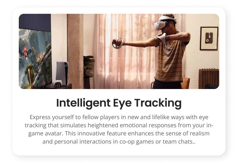 Intelligent Eye Tracking Express yourself to fellow players in new and lifelike ways with eye tracking that simulates heightened emotional responses from your in- game avatar. This innovative feature enhances the sense of realism and personal interactions in co-op games or team chats.. Intelligent Eye Tracking Express yourself to fellow players in new and lifelike ways with eye tracking that simulates heightened emotional responses from your in- game avatar. This innovative feature enhances the sense of realism and personal interactions in co-op games or team chats..