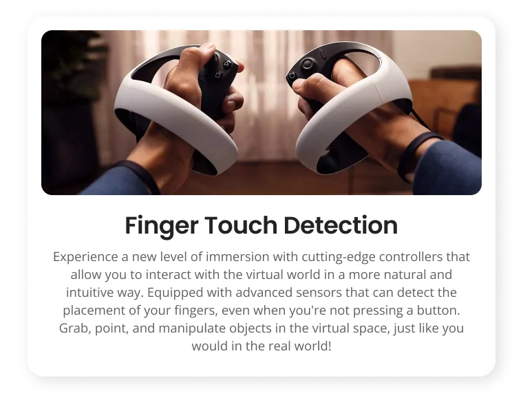 Finger Touch Detection Experience a new level of immersion with cutting-edge controllers that allow you to interact with the virtual world in a more natural and intuitive way. Equipped with advanced sensors that can detect the placement of your fingers, even when you're not pressing a button. Grab, point, and manipulate objects in the virtual space, just like you would in the real world! Finger Touch Detection Experience a new level of immersion with cutting-edge controllers that allow you to interact with the virtual world in a more natural and intuitive way. Equipped with advanced sensors that can detect the placement of your fingers, even when you're not pressing a button. Grab, point, and manipulate objects in the virtual space, just like you would in the real world!
