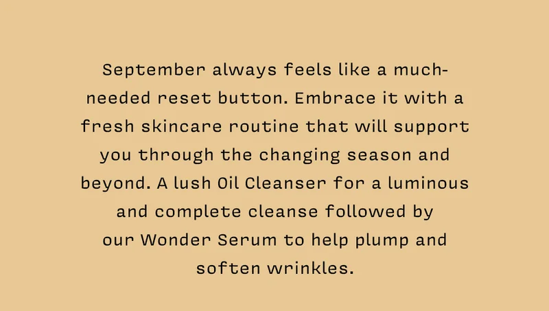 September always feels like a much-needed reset button. Embrace it with a fresh skincare routine that will support you through the changing season and beyond. A lush Oil Cleanser for a luminous and complete cleanse followed by our Wonder Serum to help plump and soften wrinkles.