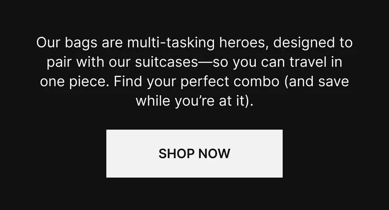 Our bags are multi-tasking heroes, designed to pair with our suitcases—so you can travel in one piece. Find your perfect combo (and save while you’re at it). Shop now