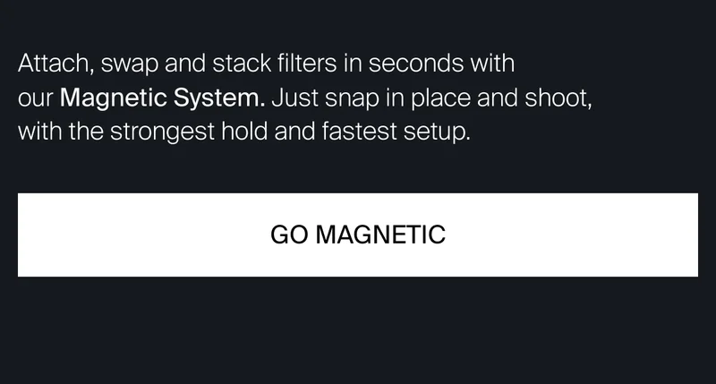 Attach, swap and&nbsp;stack filters in seconds  with our Magnetic System. Just snap in place  and shoot, with the strongest hold and fastest setup.