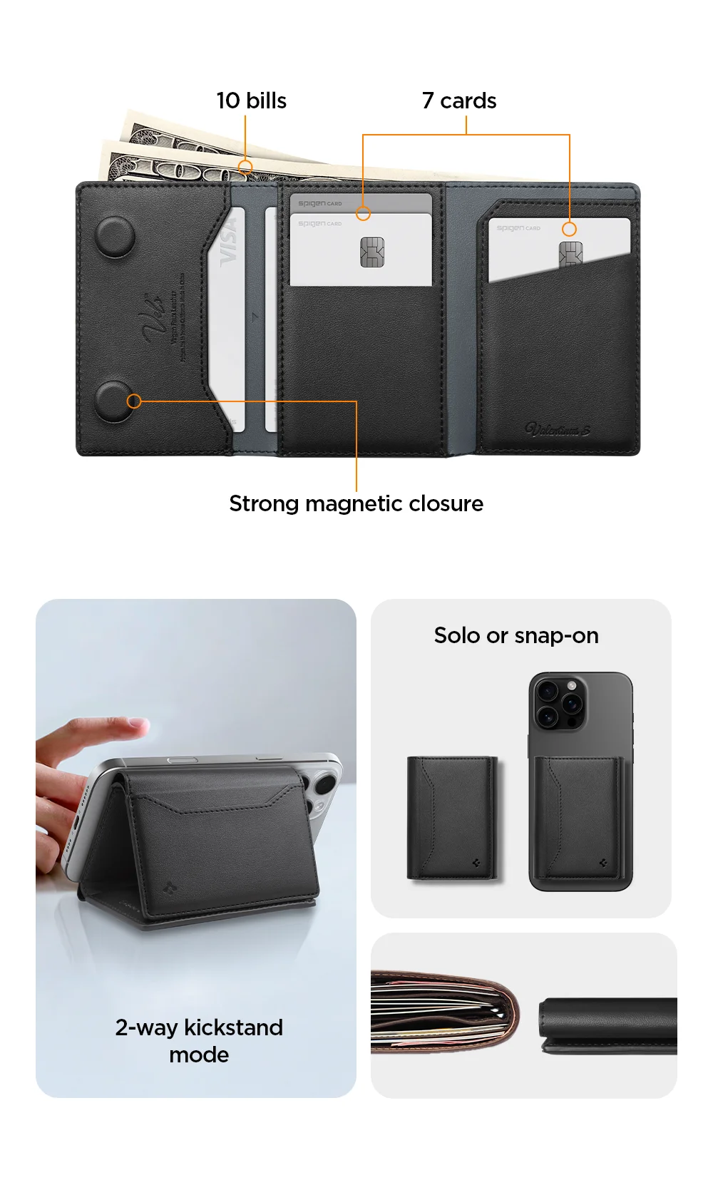 Plenty of storage (10 bills + 7 cards) Strong magnetic closure 2-way kickstand mode Solo or snap-on