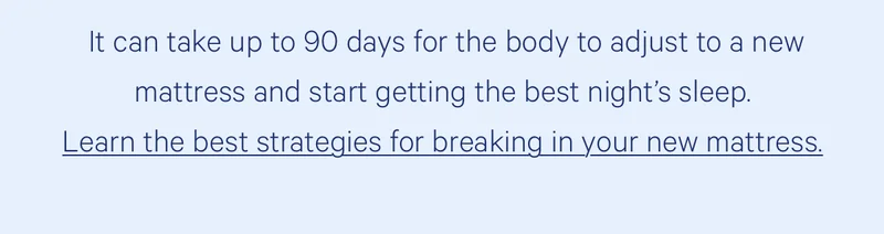 It can take 90 days for the body to adjust to a new mattress and start getting the best night's sleep. Learn the best strategies for breaking in your new mattress.
