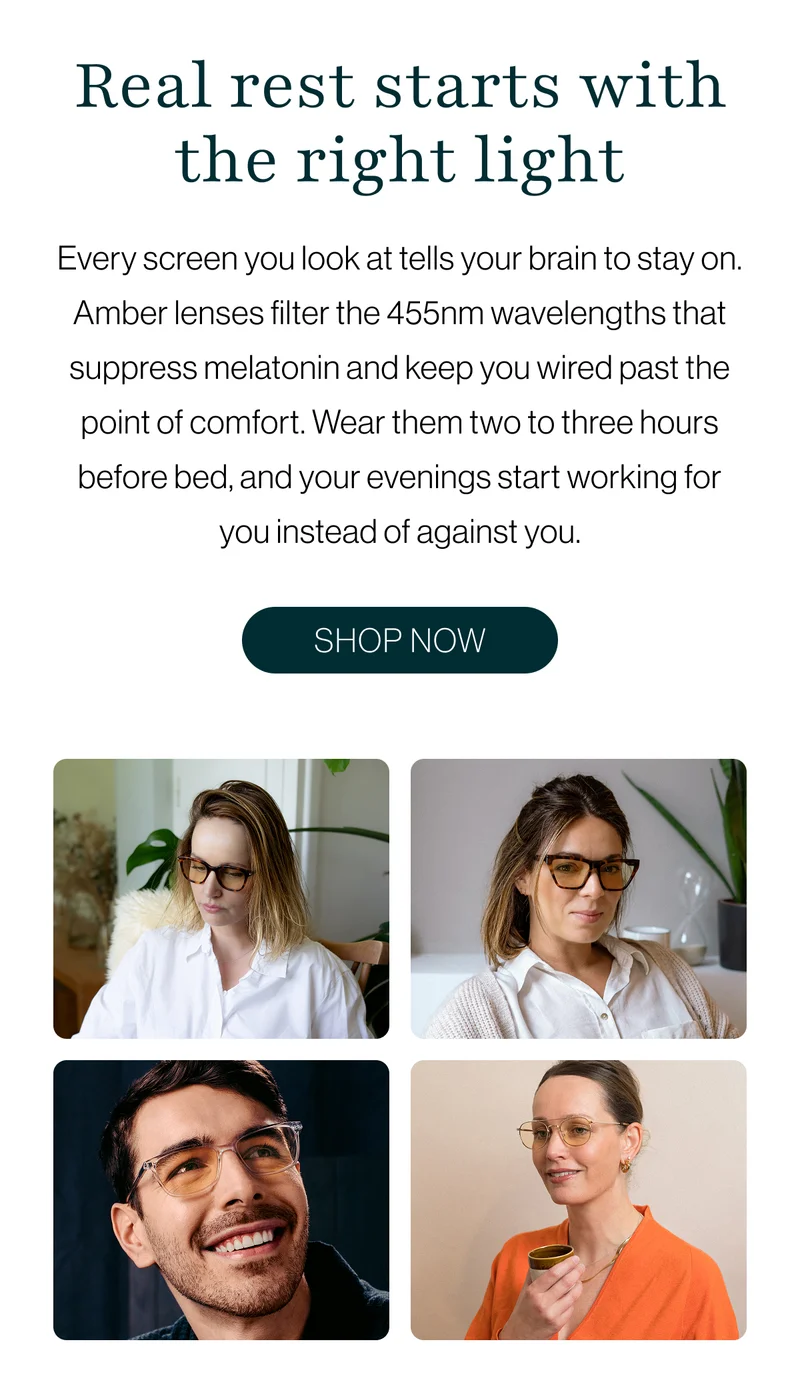 Real rest starts with the right light: Every screen you look at tells your brain to stay on. Amber lenses filter the 455nm wavelengths that suppress melatonin and keep you wired past the point of comfort. Wear them two to three hours before bed, and your evenings start working for you instead of against you.