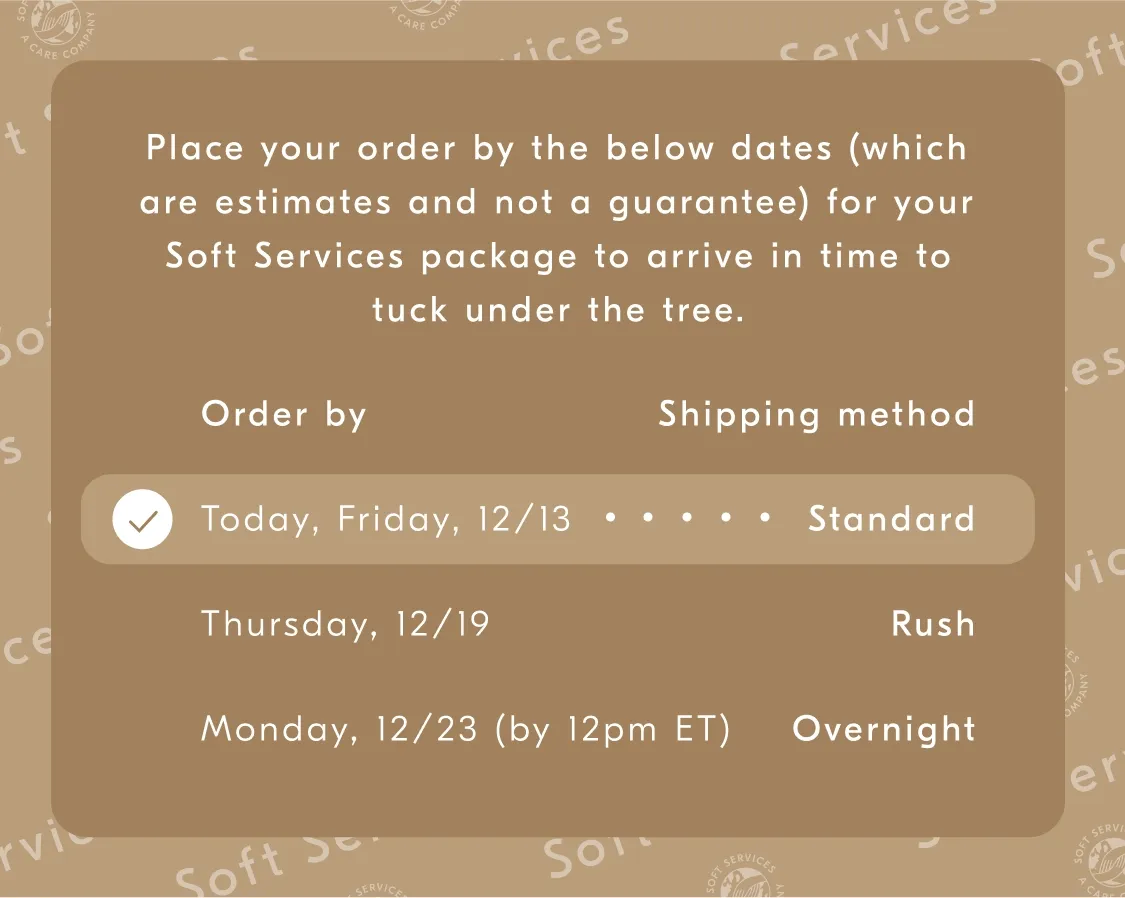 Place your order by the below dates (which are estimates and not a guarantee) for your Soft Services package to arrive in time to luck undert the tree. / Order by - Shipping method / Friday, 12/13 - Standard / Thursday, 12/19 - Rush / Monday, 12/23 (by 12pm ET) - Overnight