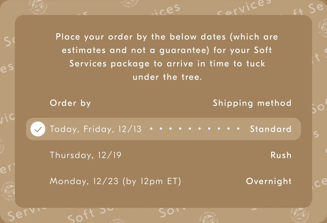 Place your order by the below dates (which are estimates and not a guarantee) for your Soft Services package to arrive in time to luck undert the tree. / Order by - Shipping method / Friday, 12/13 - Standard / Thursday, 12/19 - Rush / Monday, 12/23 (by 12pm ET) - Overnight