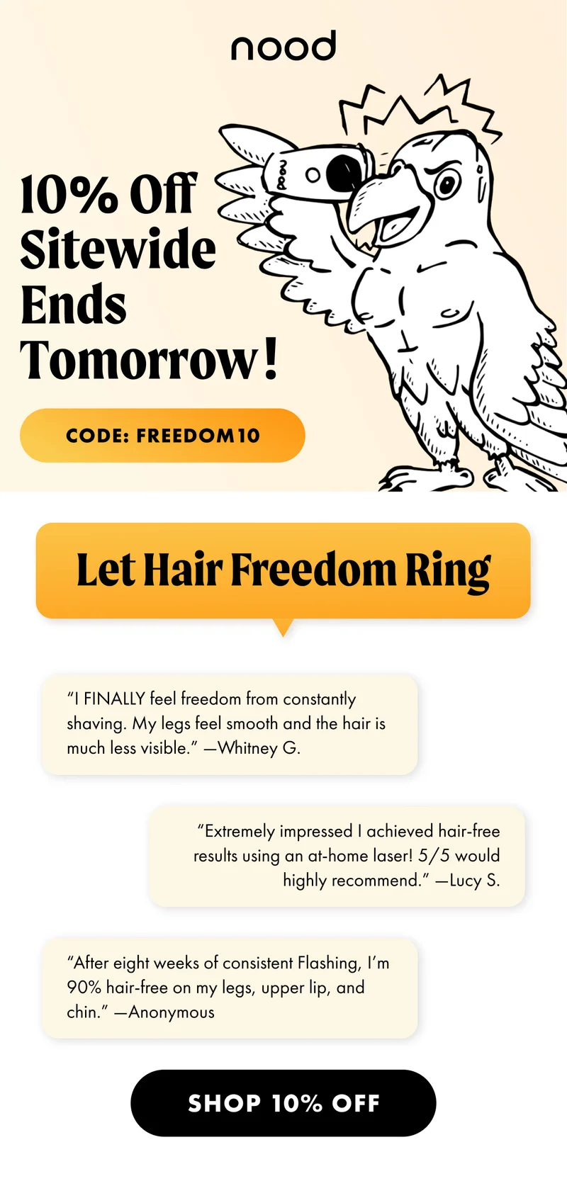 H1: 10% Off Sitewide Ends Tomorrow! CTA1: CODE: discount code. H2: Let Hair Freedom Ring S2: “I FINALLY feel freedom from constantly shaving. My legs feel smooth and the hair is much less visible.” —Whitney G. “Extremely impressed I achieved hair-free results using an at-home laser! 5/5 would highly recommend.” —Lucy S. “After eight weeks of consistent Flashing, I’m 90% hair-free on my legs, upper lip, and chin.” —Anonymous CTA2: SHOP 10% OFF