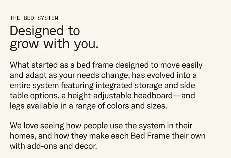What started as a bed frame designed to move easily and adapt as your needs change, has evolved into a entire system featuring integrated storage and side table options, a height-adjustable headboard—and legs available in a range of colors and sizes. We love seeing how people use the system in their homes, and how they make each Bed Frame their own with add-ons and decor.