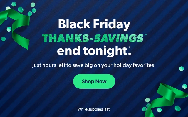 Black Friday Thanks-Savings end tonight*. Shop Now. While supplies last.