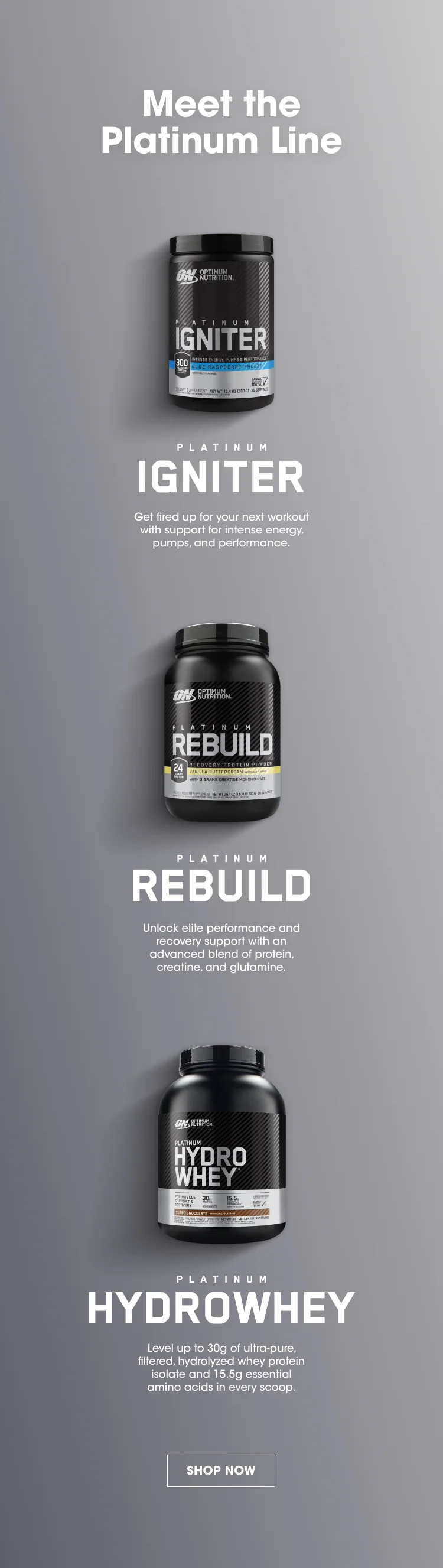 Meet the Platinum Line PLATINUM IGNITER Get fired up for your next workout with support for intense energy, pumps, and performance. PLATINUM REBUILD Unlock elite performance and recovery support with an advanced blend of protein, creatine, and glutamine. PLATINUM HYDROWHEY Level up to 30g of ultra-pure, filtered, hydrolyzed whey protein isolate and 15.5g essential amino acids in every scoop. SHOP NOW