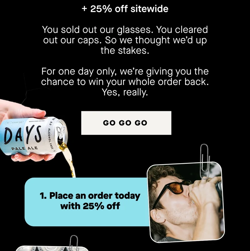 + 25% off   You sold out our glasses. You cleared out our caps. So we thought we’d up the stakes.  For one day only, we’re giving you the chance to win your whole order back. Yes, really.  Here’s how it works:  1. Place an order today with 25% off 2. You’ll automatically be entered to win your entire order for free  Even if you don’t win, you still save 25%. Call it a win-win.